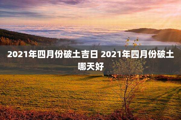 2021年四月份破土吉日 2021年四月份破土哪天好
