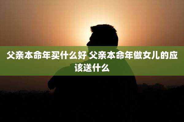 父亲本命年买什么好 父亲本命年做女儿的应该送什么