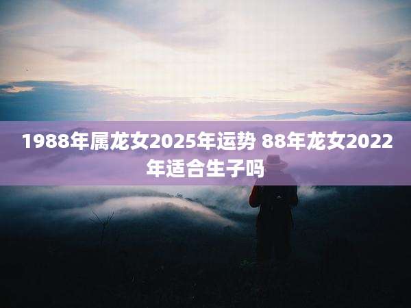 1988年属龙女2025年运势 88年龙女2022年适合生子吗
