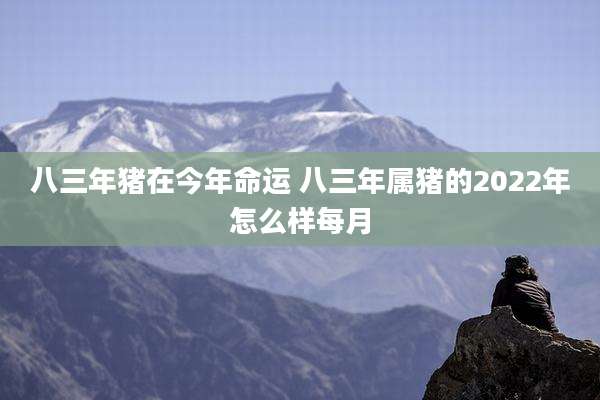 八三年猪在今年命运 八三年属猪的2022年怎么样每月