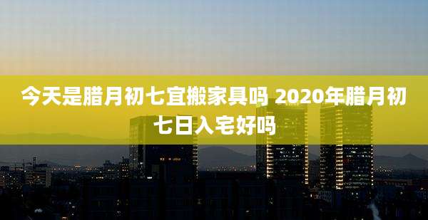 今天是腊月初七宜搬家具吗 2020年腊月初七日入宅好吗