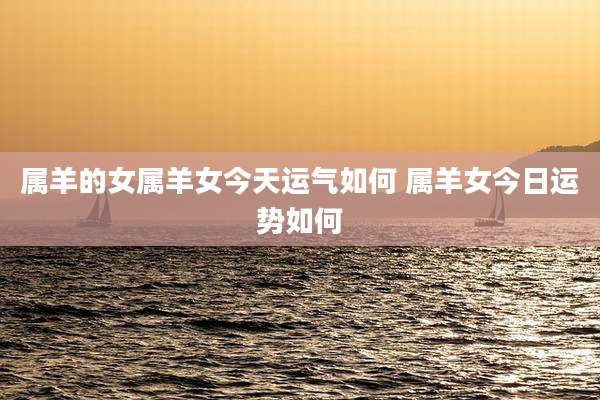 属羊的女属羊女今天运气如何 属羊女今日运势如何