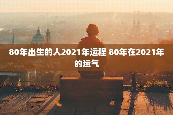 80年出生的人2021年运程 80年在2021年的运气