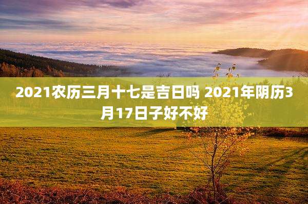 2021农历三月十七是吉日吗 2021年阴历3月17日子好不好