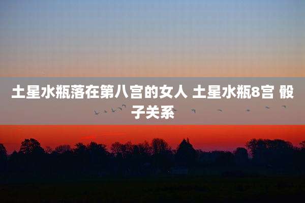 土星水瓶落在第八宫的女人 土星水瓶8宫 骰子关系