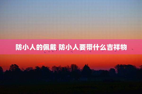 防小人的佩戴 防小人要带什么吉祥物