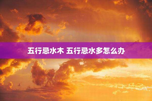 五行忌水木 五行忌水多怎么办