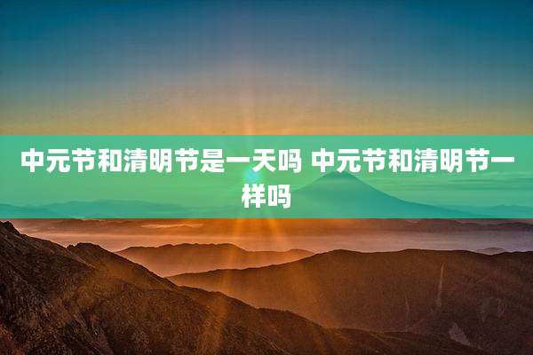 中元节和清明节是一天吗 中元节和清明节一样吗