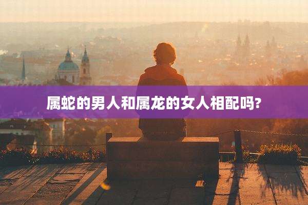 属蛇的男人和属龙的女人相配吗?