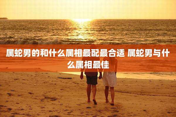 属蛇男的和什么属相最配最合适 属蛇男与什么属相最佳