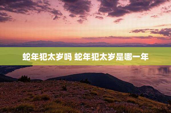 蛇年犯太岁吗 蛇年犯太岁是哪一年