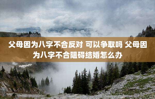 父母因为八字不合反对 可以争取吗 父母因为八字不合阻碍结婚怎么办