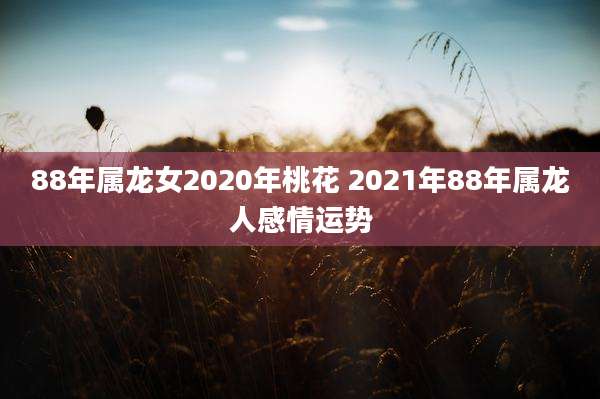 88年属龙女2020年桃花 2021年88年属龙人感情运势