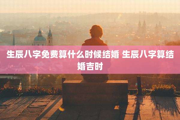 生辰八字免费算什么时候结婚 生辰八字算结婚吉时