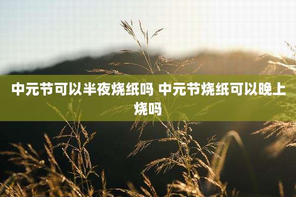 中元节可以半夜烧纸吗 中元节烧纸可以晚上烧吗