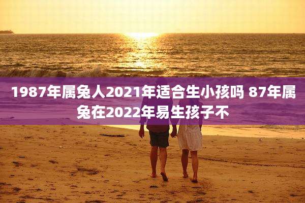 1987年属兔人2021年适合生小孩吗 87年属兔在2022年易生孩子不
