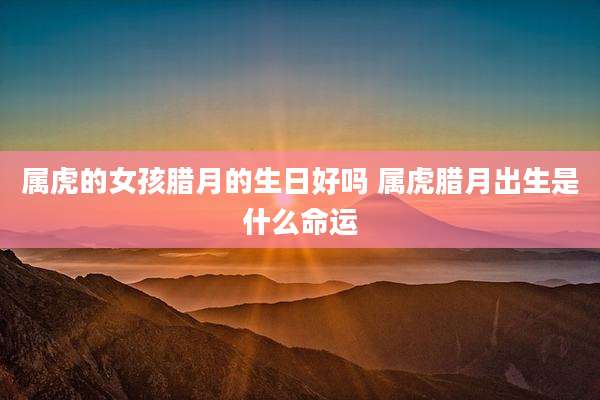 属虎的女孩腊月的生日好吗 属虎腊月出生是什么命运