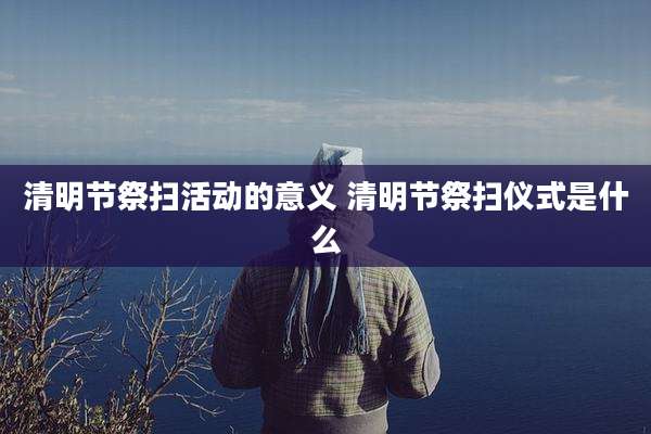 清明节祭扫活动的意义 清明节祭扫仪式是什么