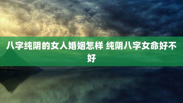 八字纯阴的女人婚姻怎样 纯阴八字女命好不好