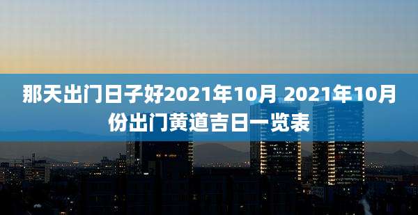 那天出门日子好2021年10月 2021年10月份出门黄道吉日一览表