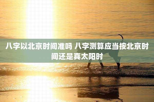 八字以北京时间准吗 八字测算应当按北京时间还是真太阳时