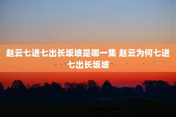 赵云七进七出长坂坡是哪一集 赵云为何七进七出长坂坡