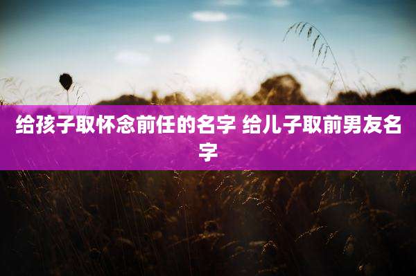 给孩子取怀念前任的名字 给儿子取前男友名字