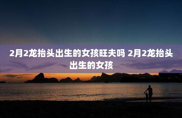 2月2龙抬头出生的女孩旺夫吗 2月2龙抬头出生的女孩