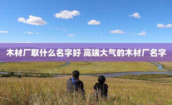 木材厂取什么名字好 高端大气的木材厂名字