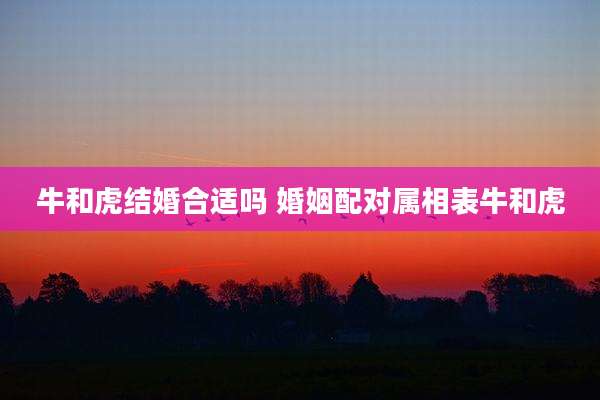 牛和虎结婚合适吗 婚姻配对属相表牛和虎