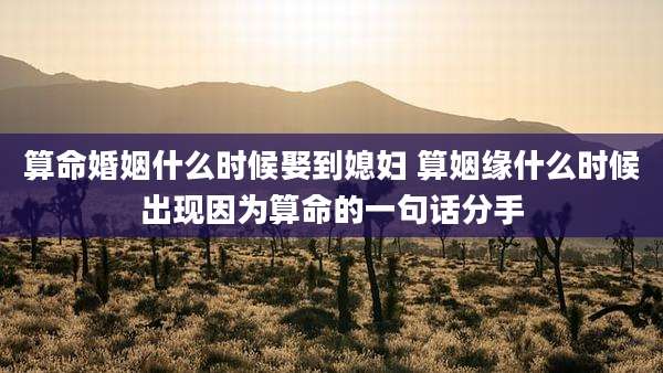 算命婚姻什么时候娶到媳妇 算姻缘什么时候出现因为算命的一句话分手