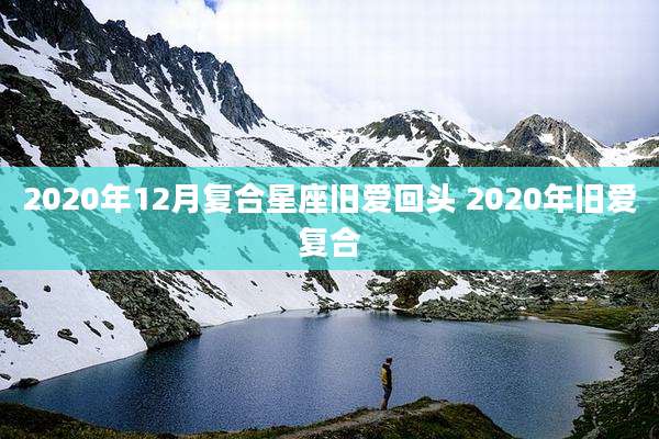 2020年12月复合星座旧爱回头 2020年旧爱复合