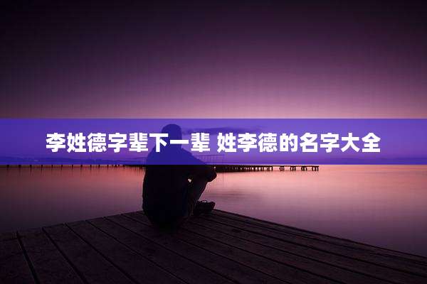 李姓德字辈下一辈 姓李德的名字大全