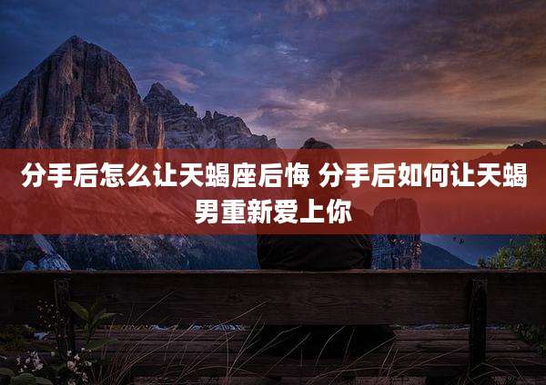 分手后怎么让天蝎座后悔 分手后如何让天蝎男重新爱上你