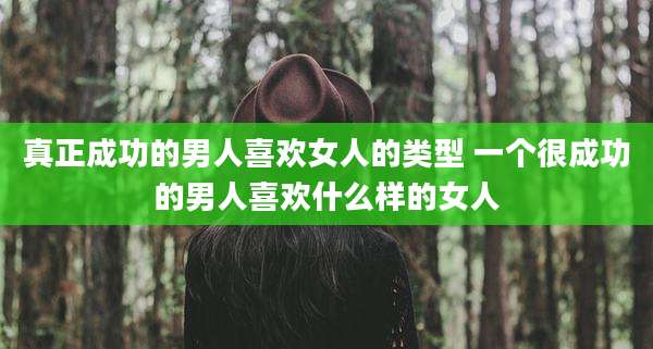 真正成功的男人喜欢女人的类型 一个很成功的男人喜欢什么样的女人