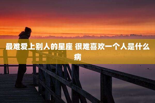最难爱上别人的星座 很难喜欢一个人是什么病