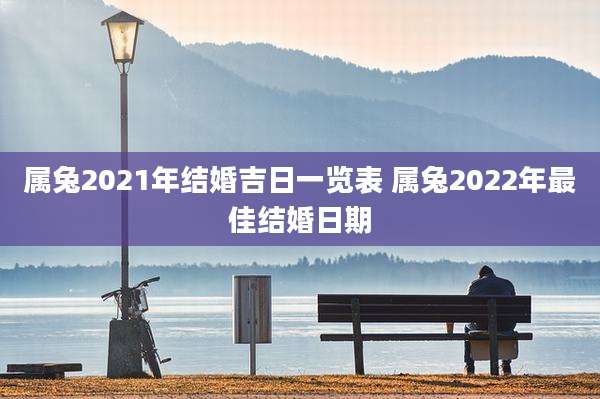 属兔2021年结婚吉日一览表 属兔2022年最佳结婚日期