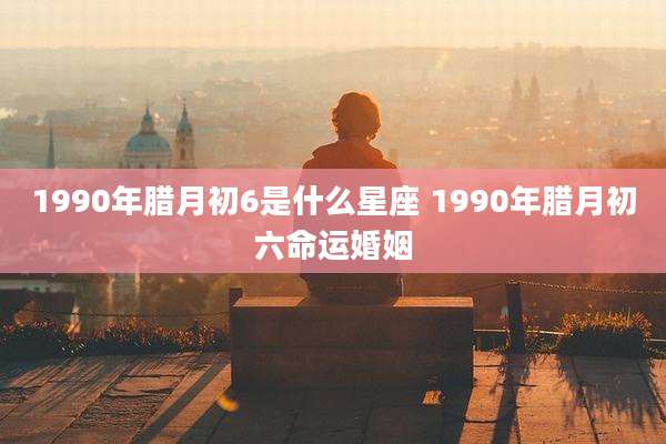 1990年腊月初6是什么星座 1990年腊月初六命运婚姻