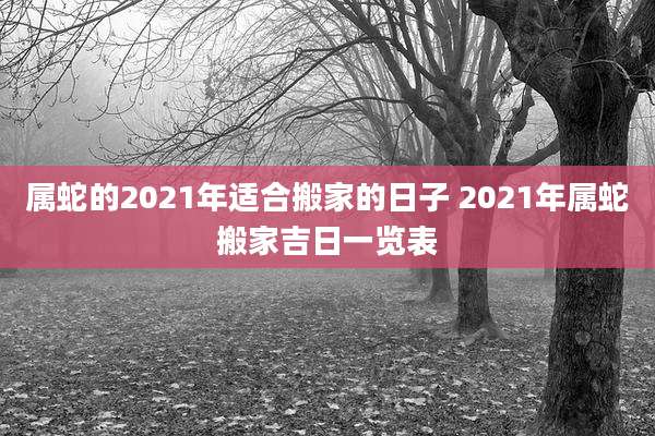 属蛇的2021年适合搬家的日子 2021年属蛇搬家吉日一览表