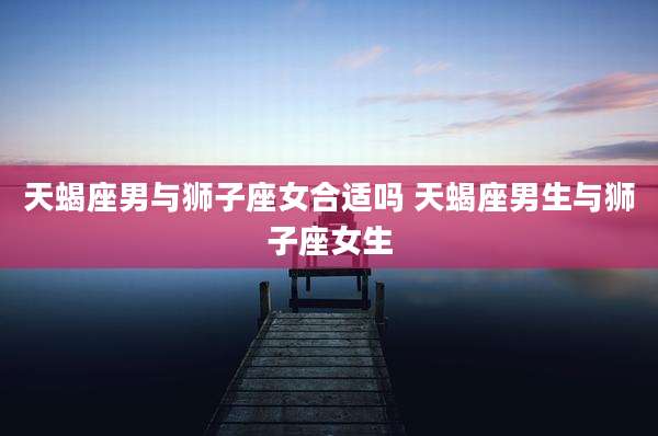 天蝎座男与狮子座女合适吗 天蝎座男生与狮子座女生