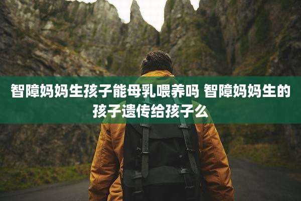 智障妈妈生孩子能母乳喂养吗 智障妈妈生的孩子遗传给孩子么