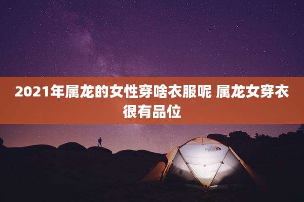 2021年属龙的女性穿啥衣服呢 属龙女穿衣很有品位