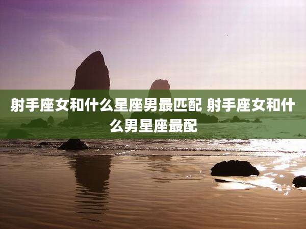射手座女和什么星座男最匹配 射手座女和什么男星座最配