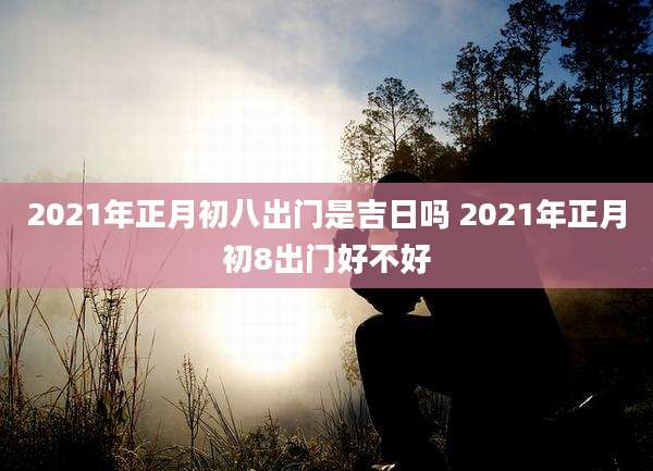 2021年正月初八出门是吉日吗 2021年正月初8出门好不好