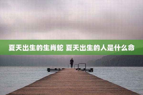 夏天出生的生肖蛇 夏天出生的人是什么命