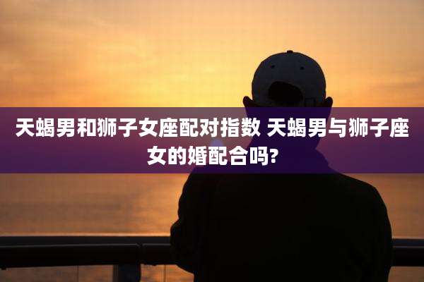天蝎男和狮子女座配对指数 天蝎男与狮子座女的婚配合吗?