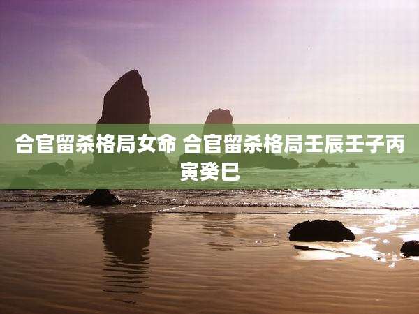 合官留杀格局女命 合官留杀格局壬辰壬子丙寅癸巳