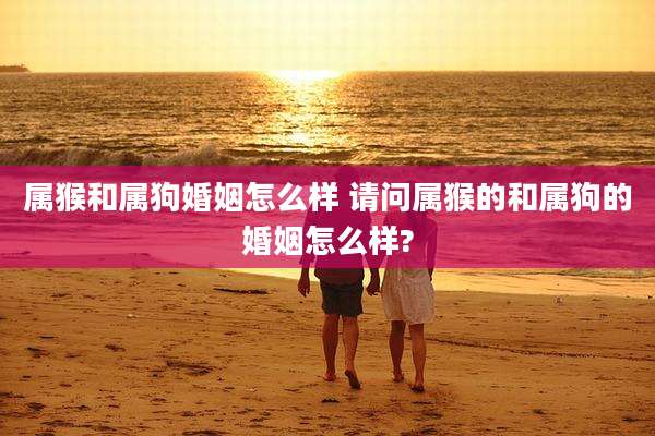 属猴和属狗婚姻怎么样 请问属猴的和属狗的婚姻怎么样?