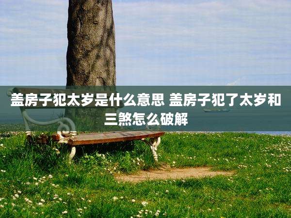 盖房子犯太岁是什么意思 盖房子犯了太岁和三煞怎么破解