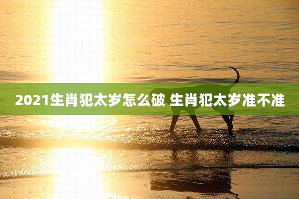 2021生肖犯太岁怎么破 生肖犯太岁准不准
